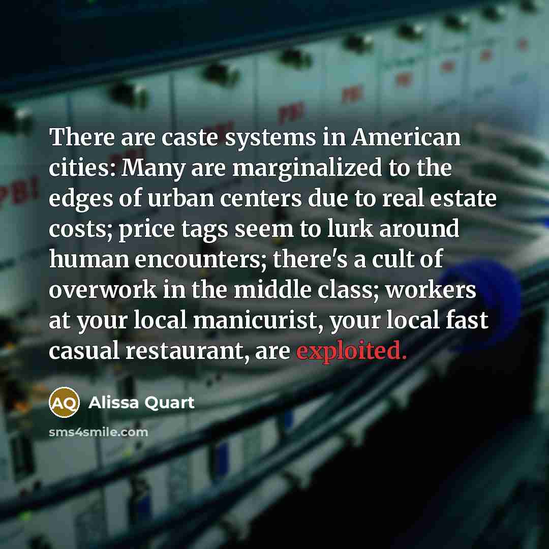 “There are caste systems in American cities: Many are marginalized to the edges of urban centers due to real estate costs; price tags seem to lurk around human encounters; there's a cult of overwork in the middle class; workers at your local manicurist, your local fast casual restaurant, are…” quote by Alissa Quart