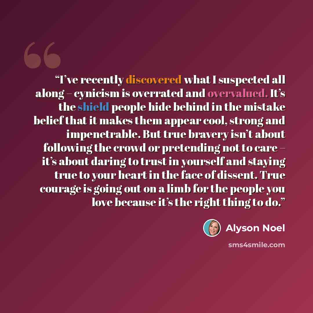“I’ve recently discovered what I suspected all along – cynicism is overrated and overvalued. It’s the shield people hide behind in the mistake belief that it makes them appear cool, strong and impenetrable. But true bravery isn’t about following the crowd or pretending not to care – it’s about…” quote by Alyson Noel
