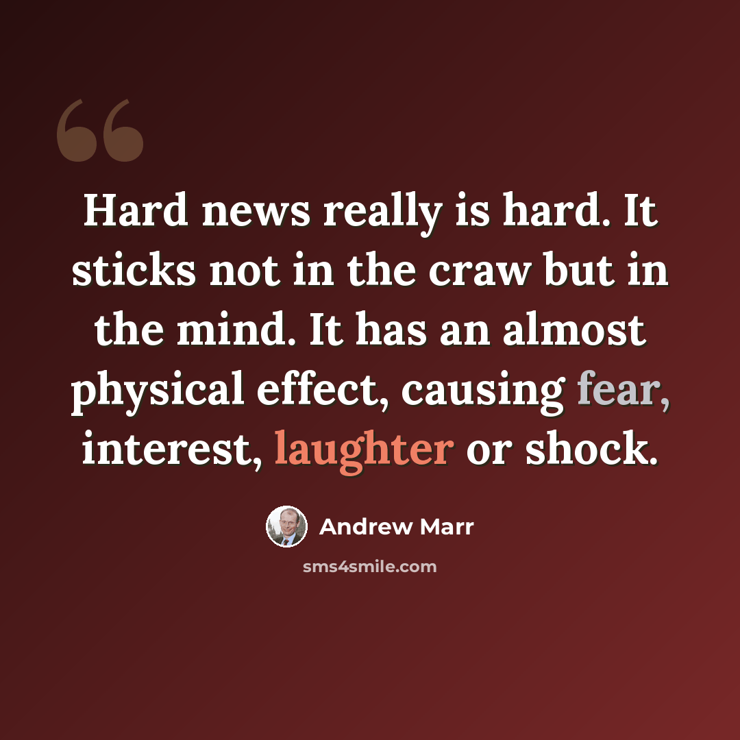 “Hard news really is hard. It sticks not in the craw but in the mind. It has an almost physical effect, causing fear, interest, laughter or shock.” quote by Andrew Marr