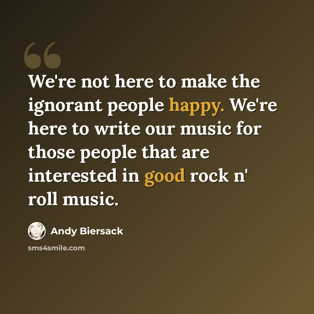 “We're not here to make the ignorant people happy. We're here to write our music for those people that are interested in good rock n' roll music.” quote by Andy Biersack