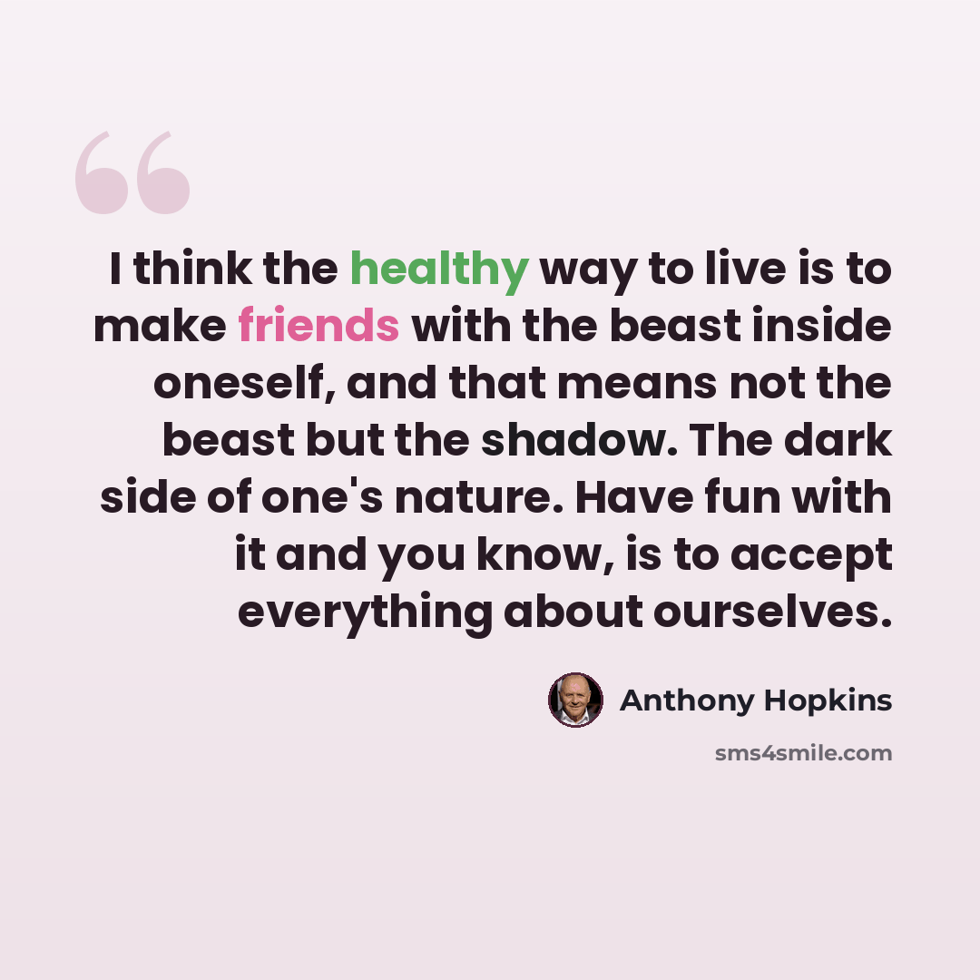 “I think the healthy way to live is to make friends with the beast inside oneself, and that means not the beast but the shadow. The dark side of one's nature. Have fun with it and you know, is to accept everything about ourselves.” quote by Anthony Hopkins