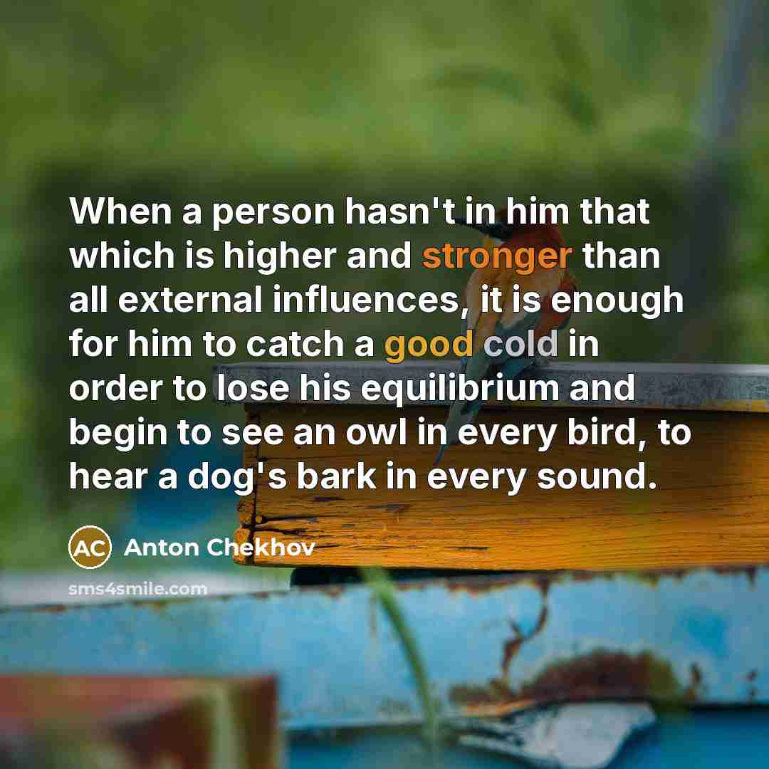 “When a person hasn't in him that which is higher and stronger than all external influences, it is enough for him to catch a good cold in order to lose his equilibrium and begin to see an owl in every bird, to hear a dog's bark in every sound.” quote by Anton Chekhov