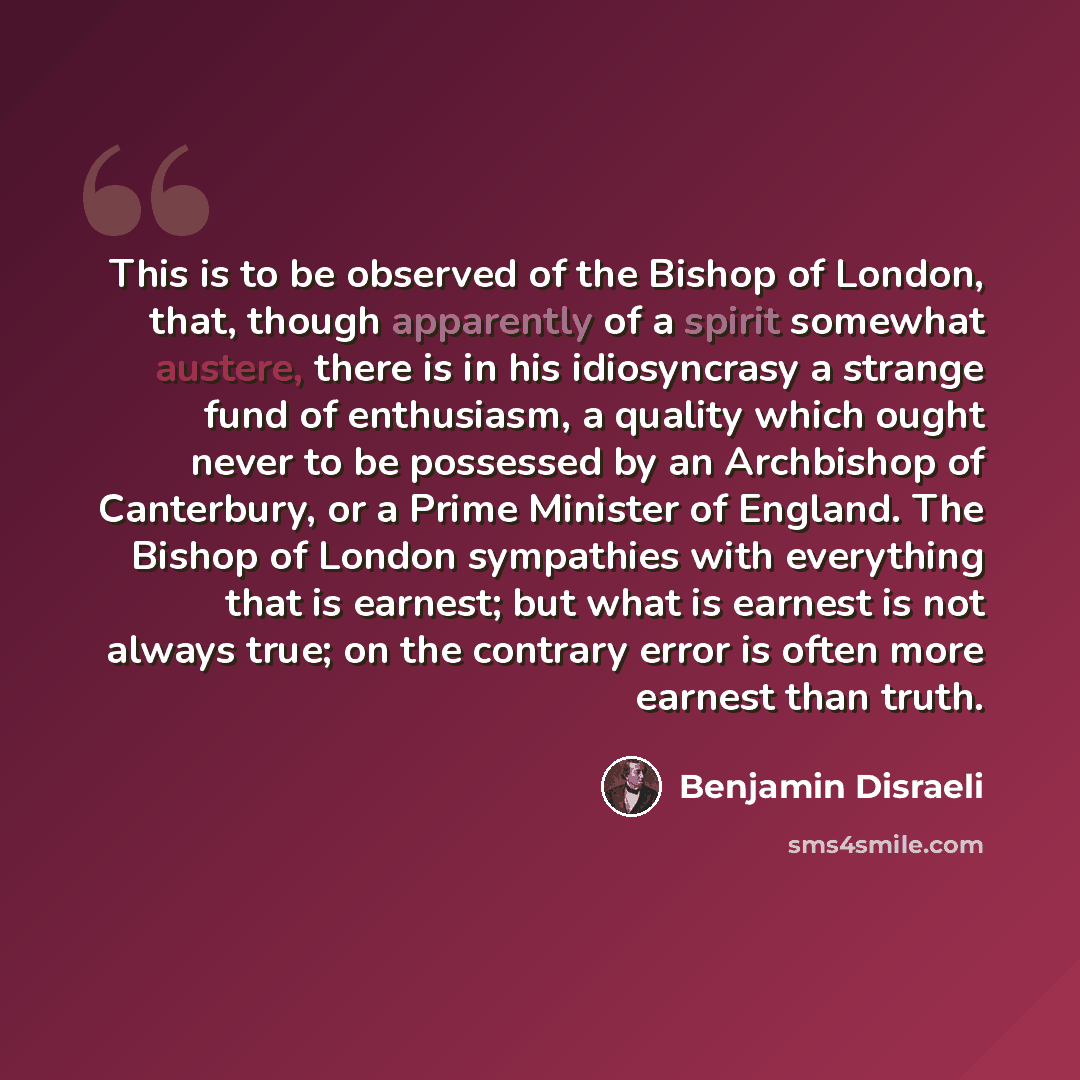 “This is to be observed of the Bishop of London, that, though apparently of a spirit somewhat austere, there is in his idiosyncrasy a strange fund of enthusiasm, a quality which ought never to be possessed by an Archbishop of Canterbury, or a Prime Minister of England. The Bishop of London…” quote by Benjamin Disraeli