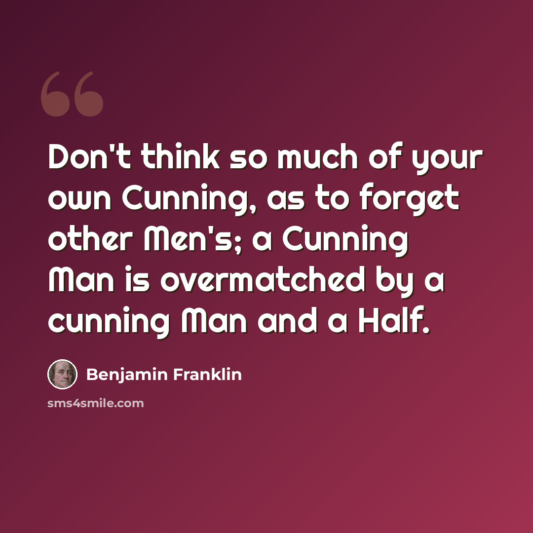 “Don't think so much of your own Cunning, as to forget other Men's; a Cunning Man is overmatched by a cunning Man and a Half.” quote by Benjamin Franklin