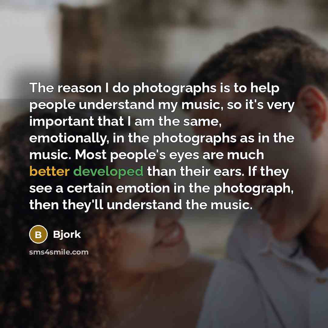 “The reason I do photographs is to help people understand my music, so it's very important that I am the same, emotionally, in the photographs as in the music. Most people's eyes are much better developed than their ears. If they see a certain emotion in the photograph, then they'll understand the…” quote by Bjork