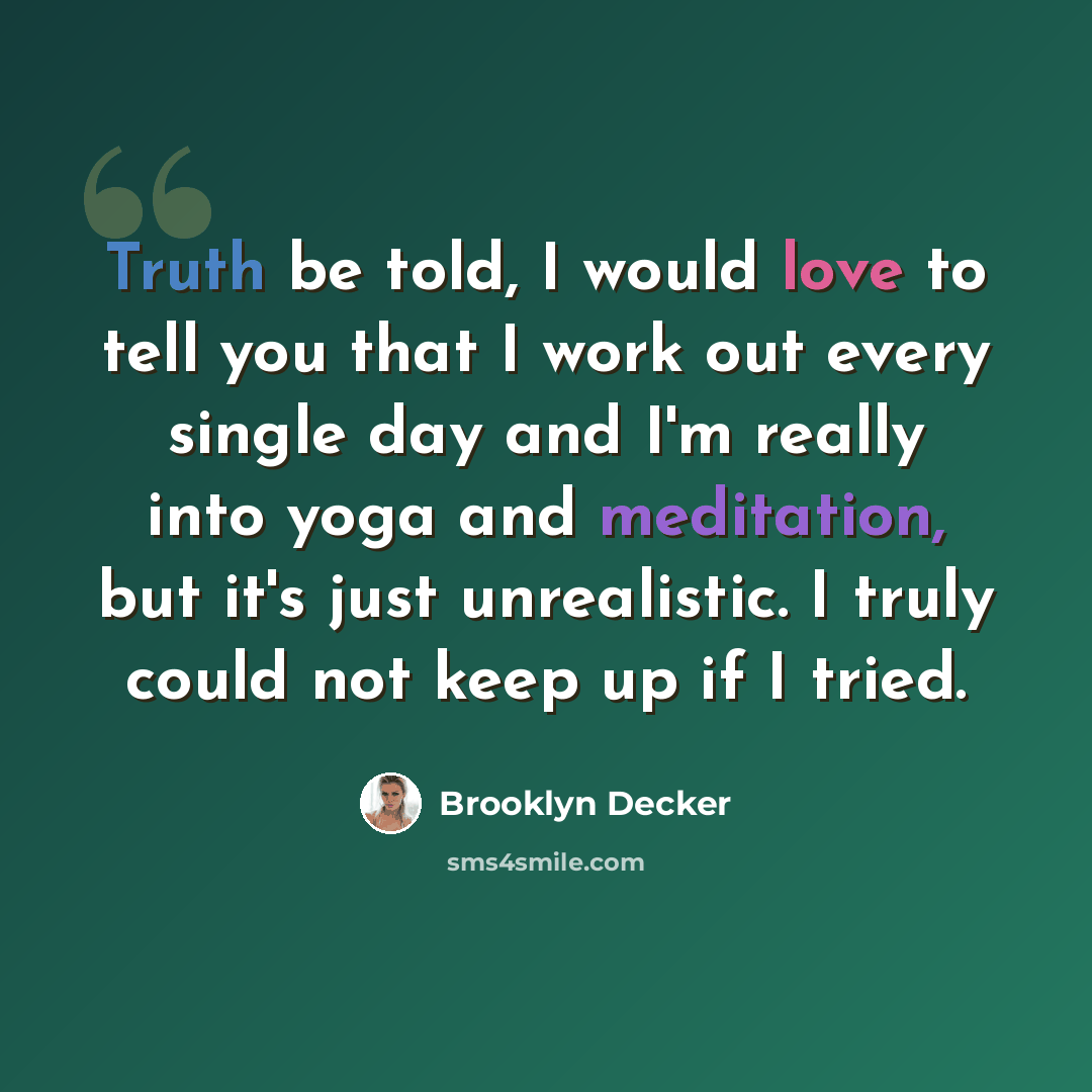 “Truth be told, I would love to tell you that I work out every single day and I'm really into yoga and meditation, but it's just unrealistic. I truly could not keep up if I tried.” quote by Brooklyn Decker
