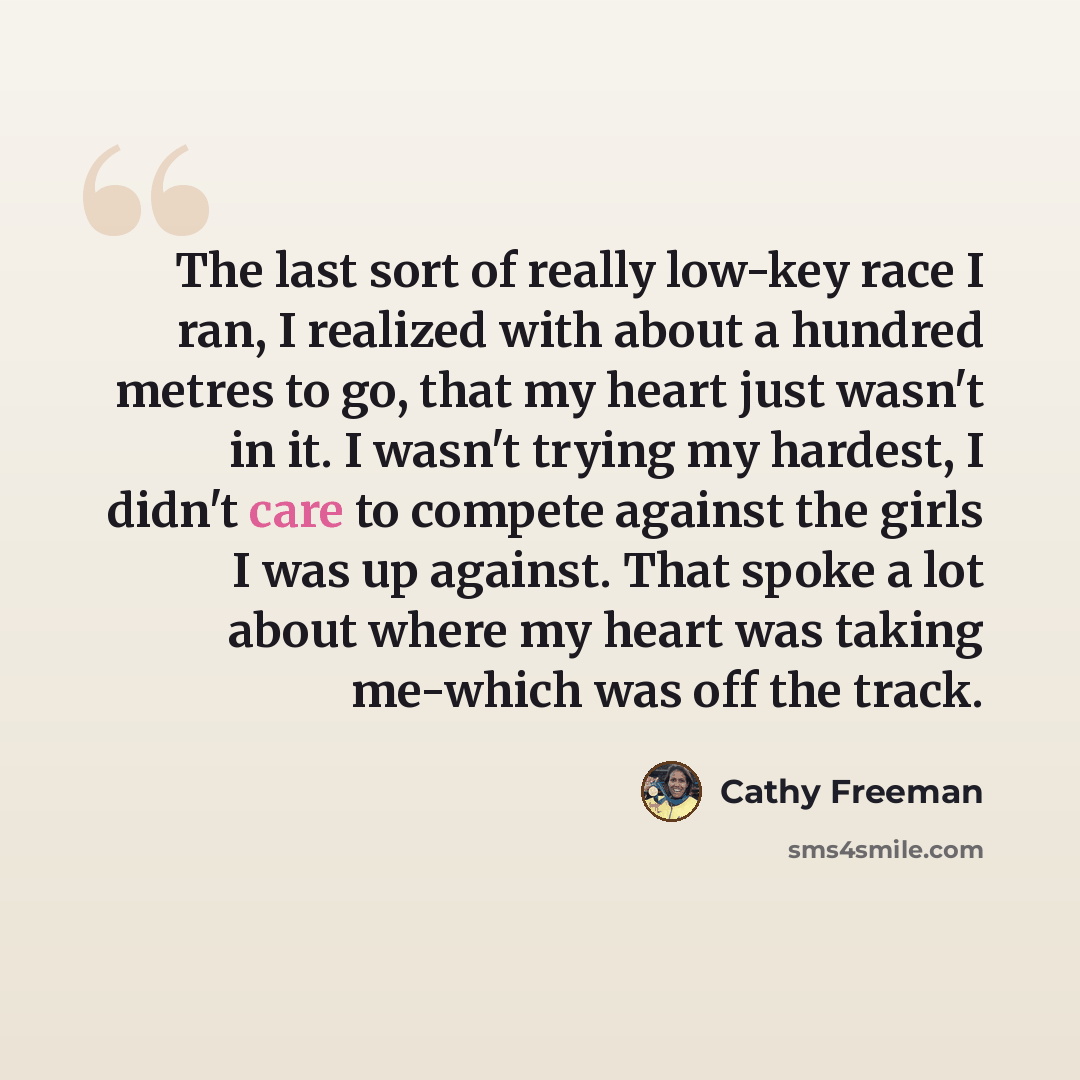 “The last sort of really low-key race I ran, I realized with about a hundred metres to go, that my heart just wasn't in it. I wasn't trying my hardest, I didn't care to compete against the girls I was up against. That spoke a lot about where my heart was taking me-which was off the track.” quote by Cathy Freeman