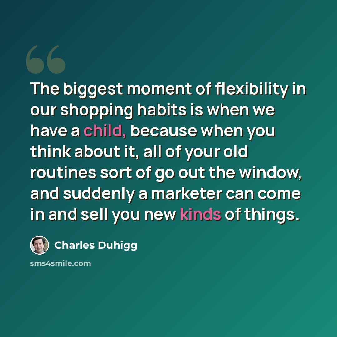 “The biggest moment of flexibility in our shopping habits is when we have a child, because when you think about it, all of your old routines sort of go out the window, and suddenly a marketer can come in and sell you new kinds of things.” quote by Charles Duhigg