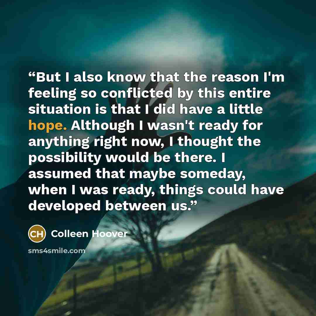 “But I also know that the reason I'm feeling so conflicted by this entire situation is that I did have a little hope. Although I wasn't ready for anything right now, I thought the possibility would be there. I assumed that maybe someday, when I was ready, things could have developed between us.” quote by Colleen Hoover