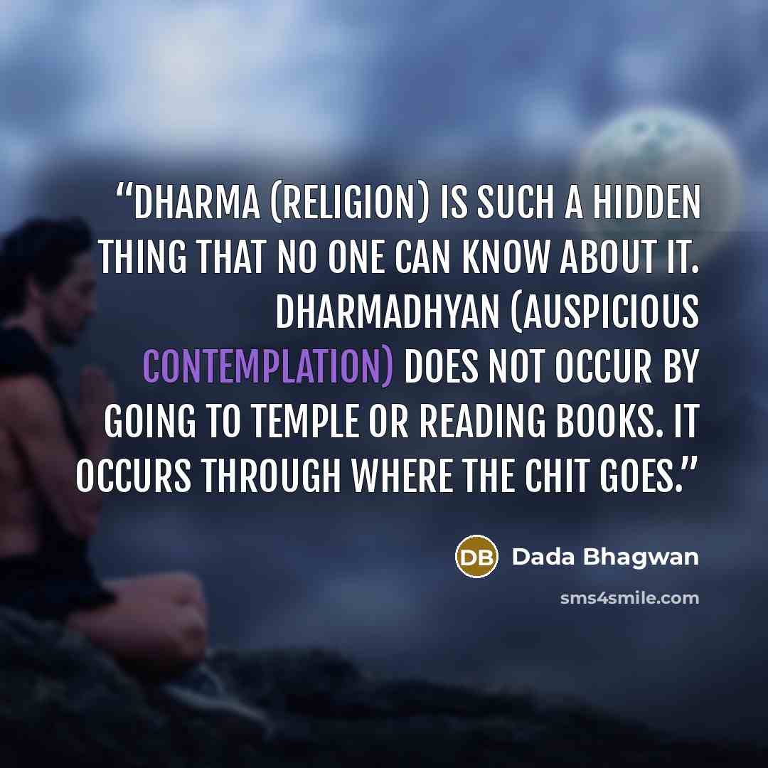 “Dharma (Religion) is such a hidden thing that no one can know about it. Dharmadhyan (auspicious contemplation) does not occur by going to temple or reading books. It occurs through where the chit goes.” quote by Dada Bhagwan