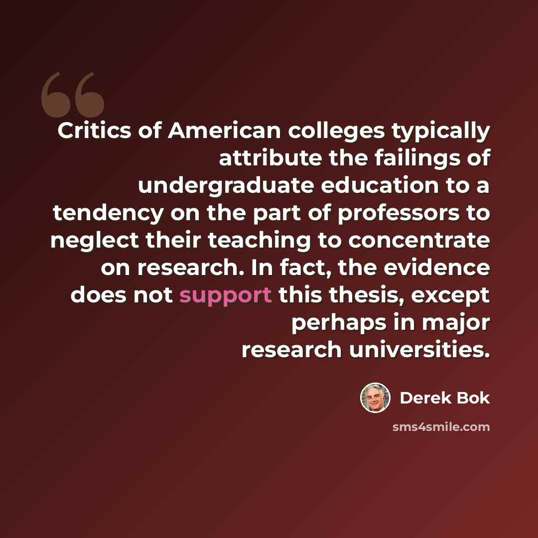 “Critics of American colleges typically attribute the failings of undergraduate education to a tendency on the part of professors to neglect their teaching to concentrate on research. In fact, the evidence does not support this thesis, except perhaps in major research universities.” quote by Derek Bok