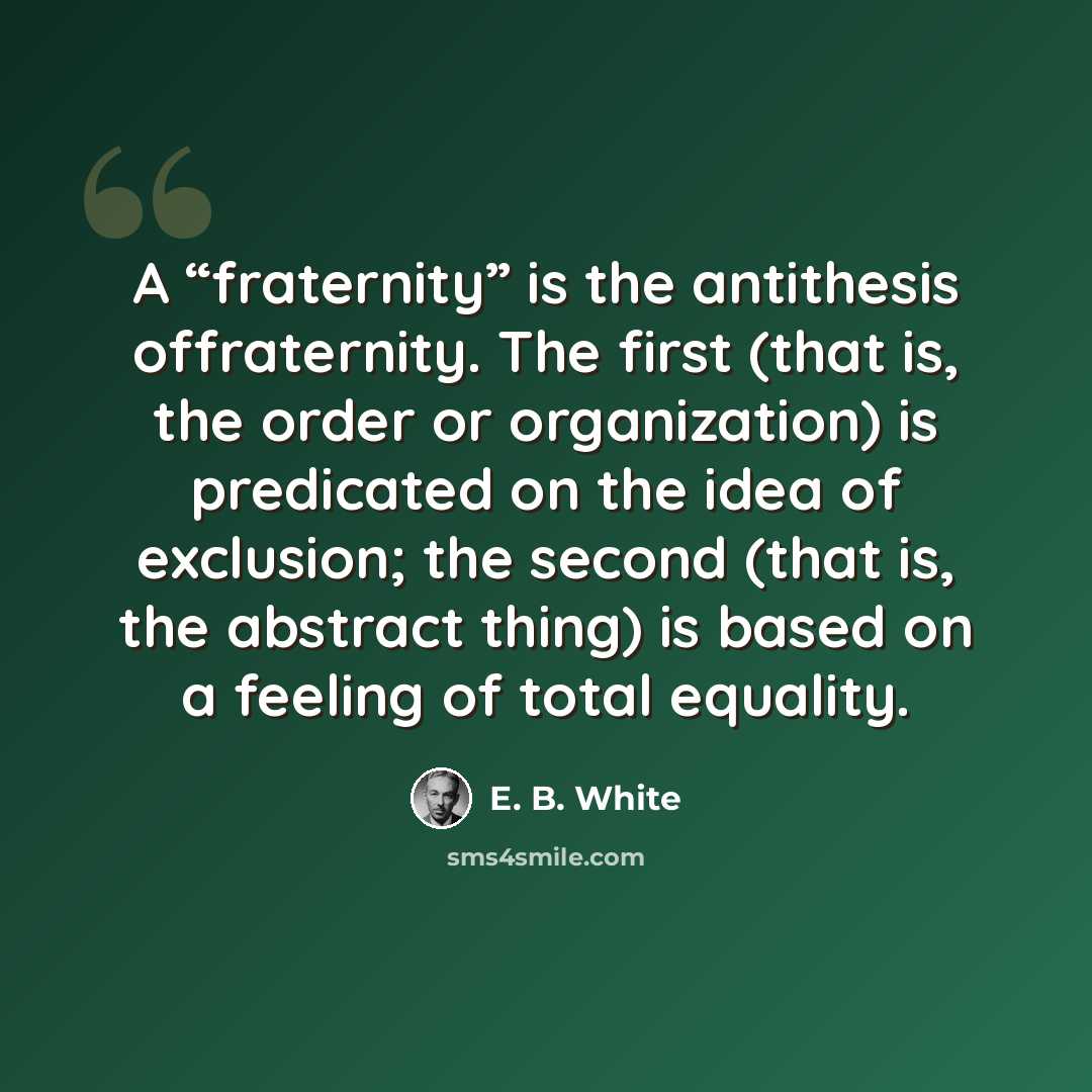 “A “fraternity” is the antithesis offraternity. The first (that is, the order or organization) is predicated on the idea of exclusion; the second (that is, the abstract thing) is based on a feeling of total equality.” quote by E. B. White