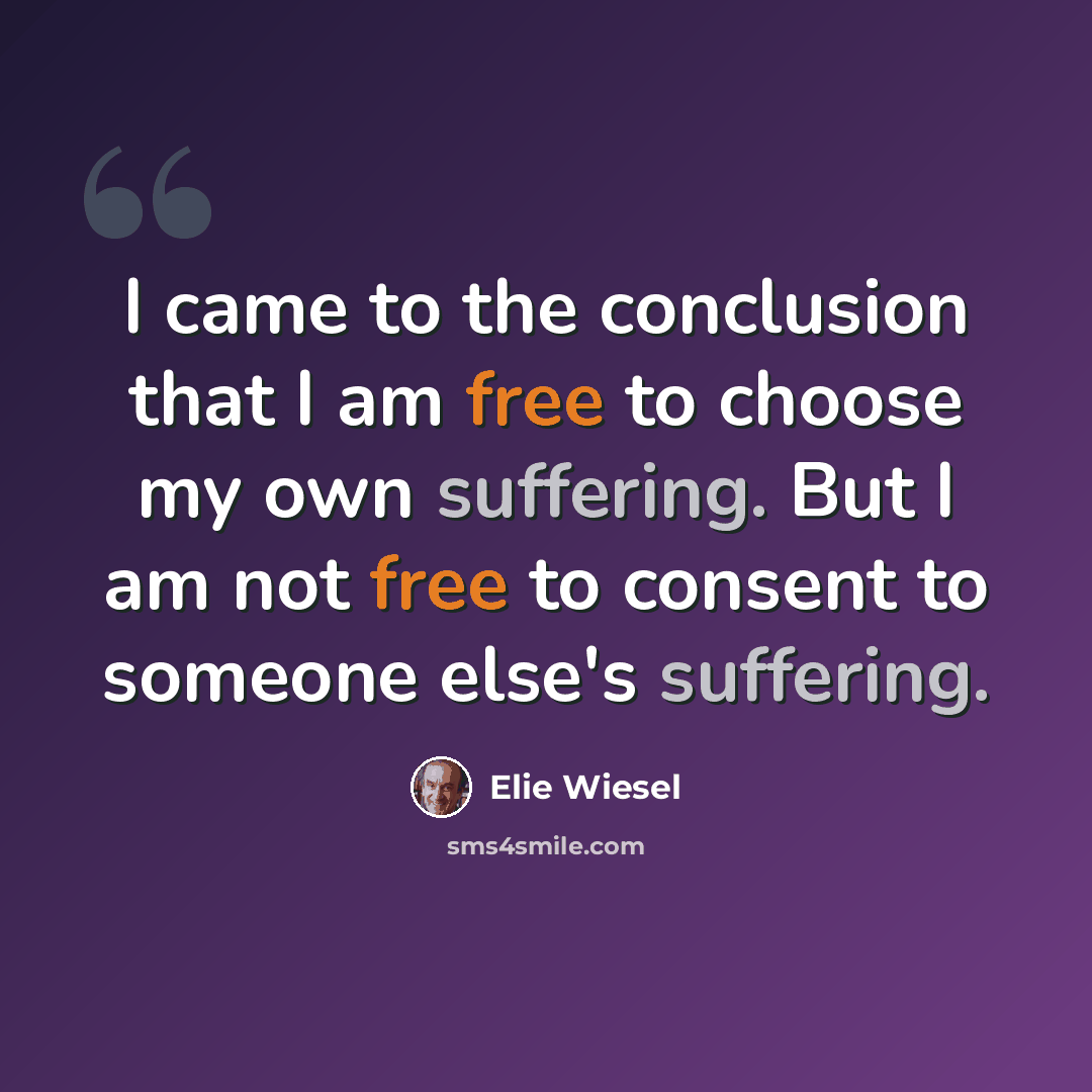 “I came to the conclusion that I am free to choose my own suffering. But I am not free to consent to someone else's suffering.” quote by Elie Wiesel