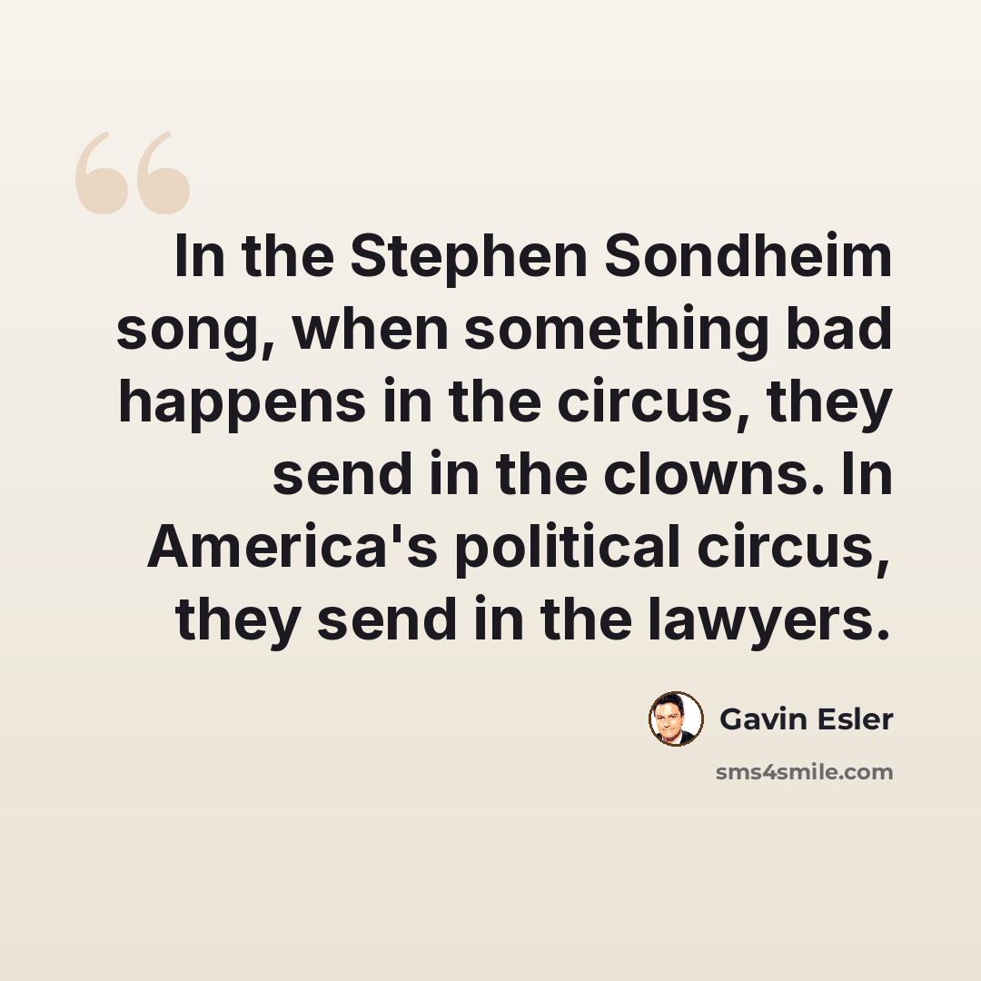 “In the Stephen Sondheim song, when something bad happens in the circus, they send in the clowns. In America's political circus, they send in the lawyers.” quote by Gavin Esler