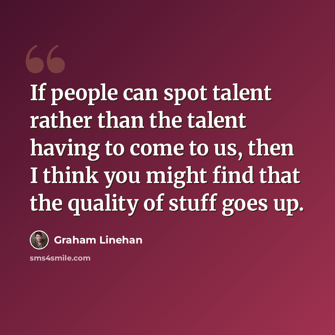 “If people can spot talent rather than the talent having to come to us, then I think you might find that the quality of stuff goes up.” quote by Graham Linehan