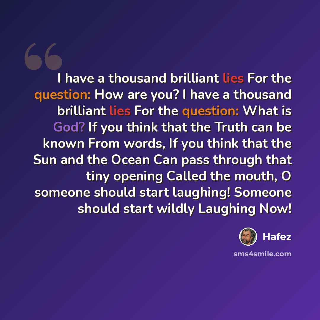 “I have a thousand brilliant lies For the question: How are you? I have a thousand brilliant lies For the question: What is God? If you think that the Truth can be known From words, If you think that the Sun and the Ocean Can pass through that tiny opening Called the mouth, O someone should start…” quote by Hafez