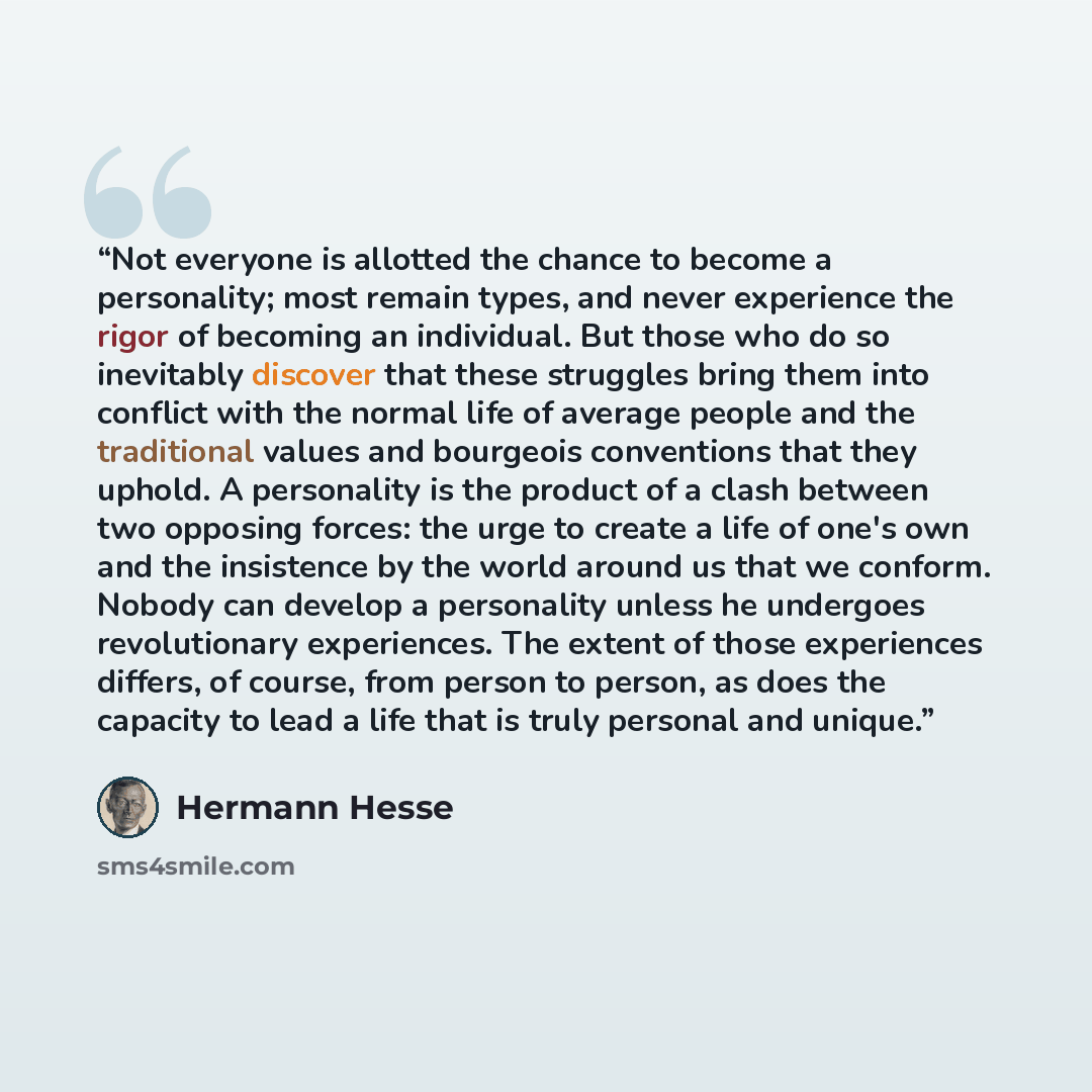 “Not everyone is allotted the chance to become a personality; most remain types, and never experience the rigor of becoming an individual. But those who do so inevitably discover that these struggles bring them into conflict with the normal life of average people and the traditional values and…” quote by Hermann Hesse
