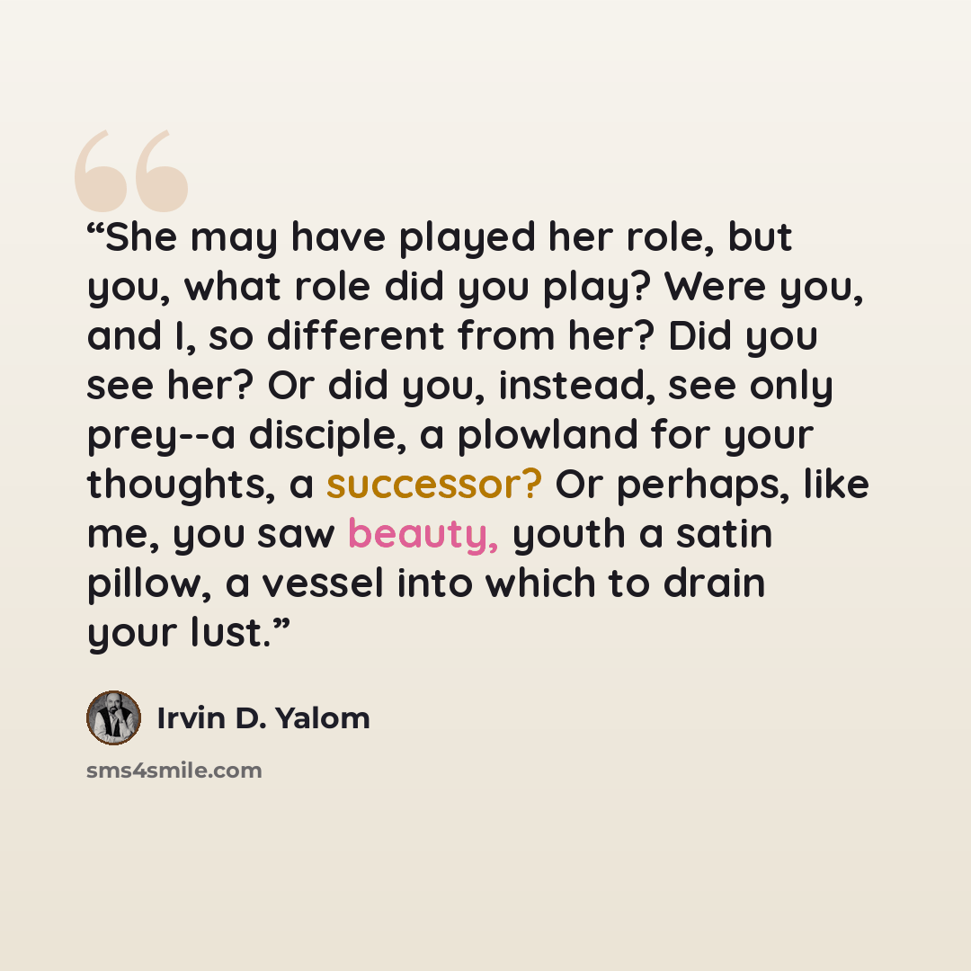 “She may have played her role, but you, what role did you play? Were you, and I, so different from her? Did you see her? Or did you, instead, see only prey--a disciple, a plowland for your thoughts, a successor? Or perhaps, like me, you saw beauty, youth a satin pillow, a vessel into which to drain…” quote by Irvin D. Yalom