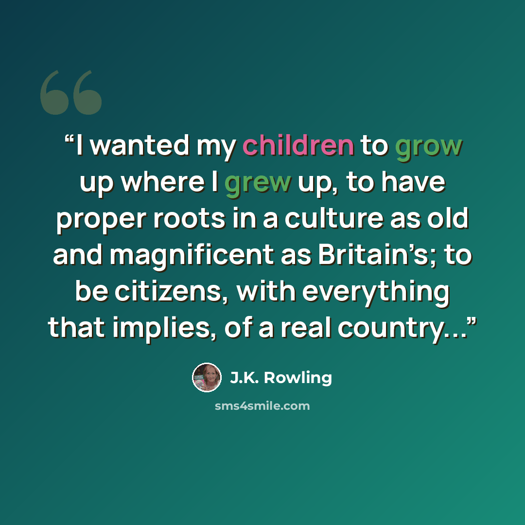 “I wanted my children to grow up where I grew up, to have proper roots in a culture as old and magnificent as Britain’s; to be citizens, with everything that implies, of a real country...” quote by J.K. Rowling