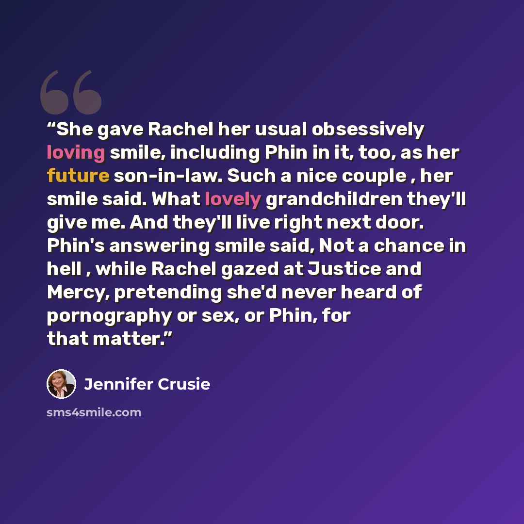 “She gave Rachel her usual obsessively loving smile, including Phin in it, too, as her future son-in-law. Such a nice couple , her smile said. What lovely grandchildren they'll give me. And they'll live right next door. Phin's answering smile said, Not a chance in hell , while Rachel gazed at…” quote by Jennifer Crusie