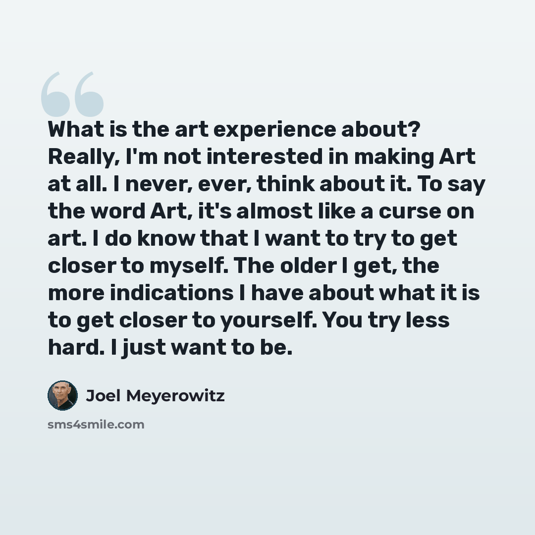 “What is the art experience about? Really, I'm not interested in making Art at all. I never, ever, think about it. To say the word Art, it's almost like a curse on art. I do know that I want to try to get closer to myself. The older I get, the more indications I have about what it is to get closer…” quote by Joel Meyerowitz