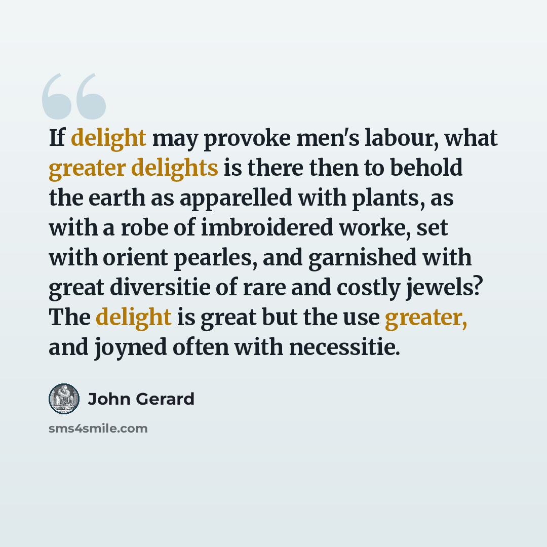 “If delight may provoke men's labour, what greater delights is there then to behold the earth as apparelled with plants, as with a robe of imbroidered worke, set with orient pearles, and garnished with great diversitie of rare and costly jewels? The delight is great but the use greater, and joyned…” quote by John Gerard