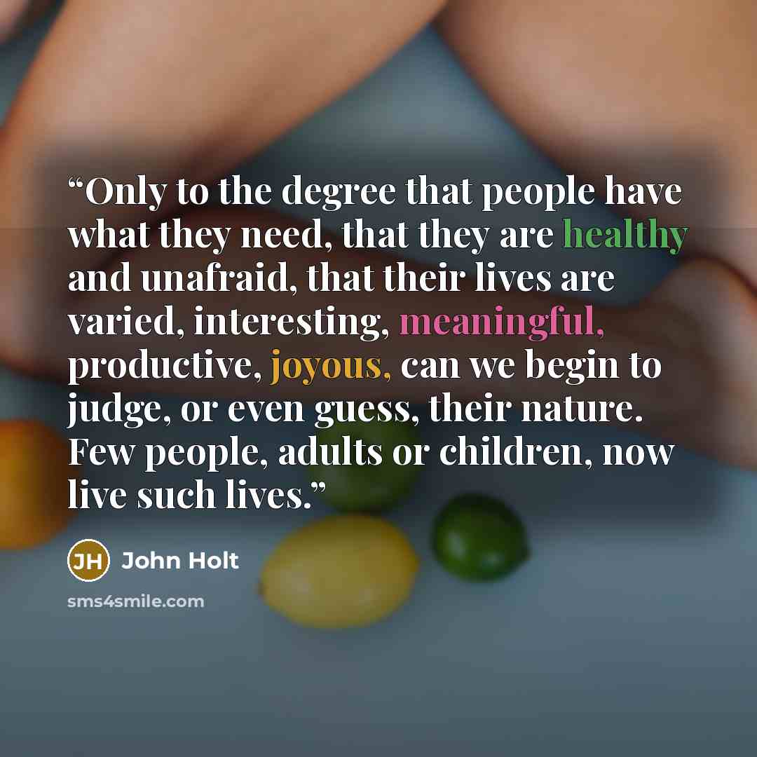 “Only to the degree that people have what they need, that they are healthy and unafraid, that their lives are varied, interesting, meaningful, productive, joyous, can we begin to judge, or even guess, their nature. Few people, adults or children, now live such lives.” quote by John Holt