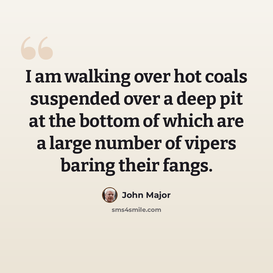 “I am walking over hot coals suspended over a deep pit at the bottom of which are a large number of vipers baring their fangs.” quote by John Major