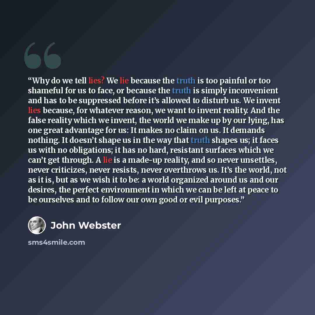 “Why do we tell lies? We lie because the truth is too painful or too shameful for us to face, or because the truth is simply inconvenient and has to be suppressed before it’s allowed to disturb us. We invent lies because, for whatever reason, we want to invent reality. And the false reality which…” quote by John Webster