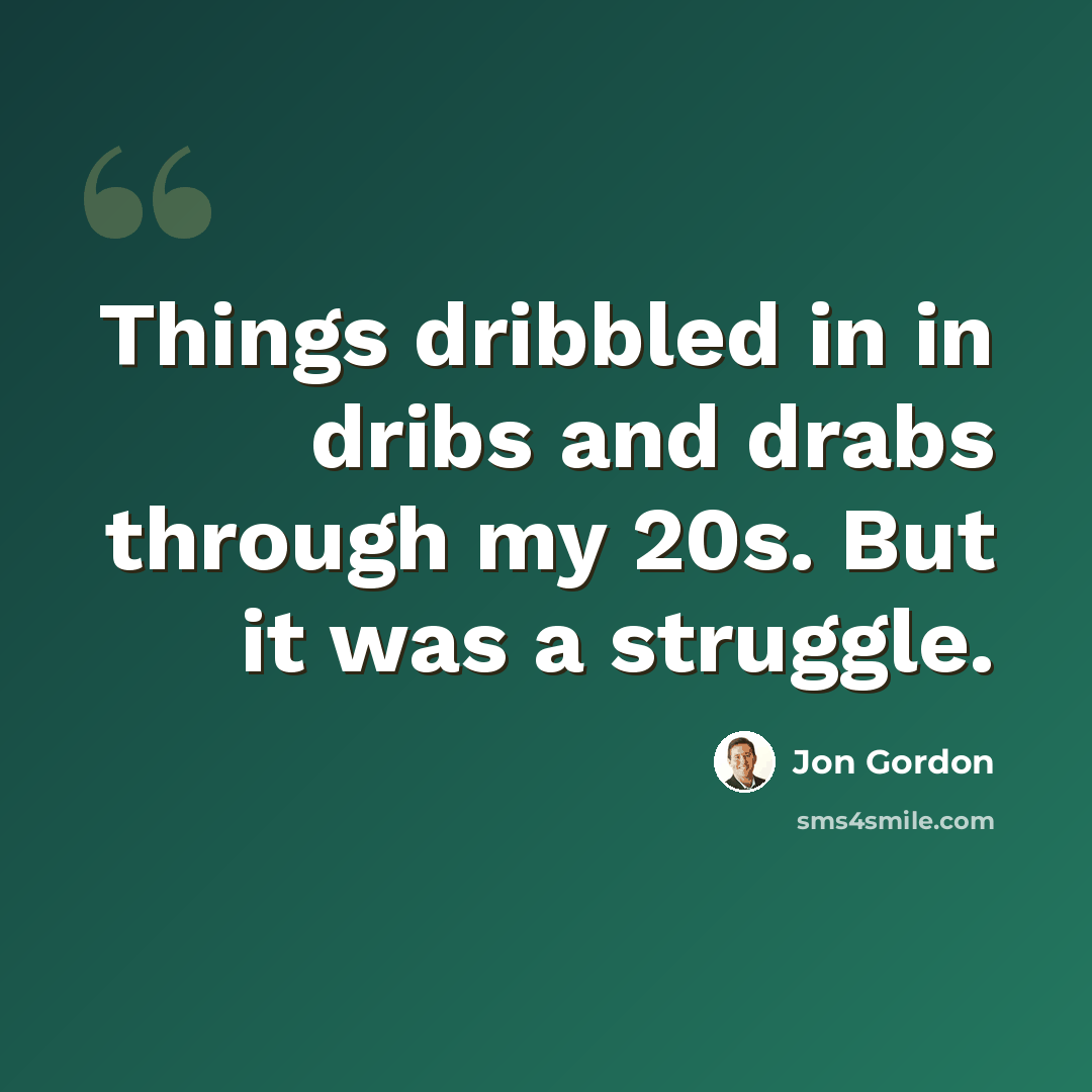 “Things dribbled in in dribs and drabs through my 20s. But it was a struggle.” quote by Jon Gordon