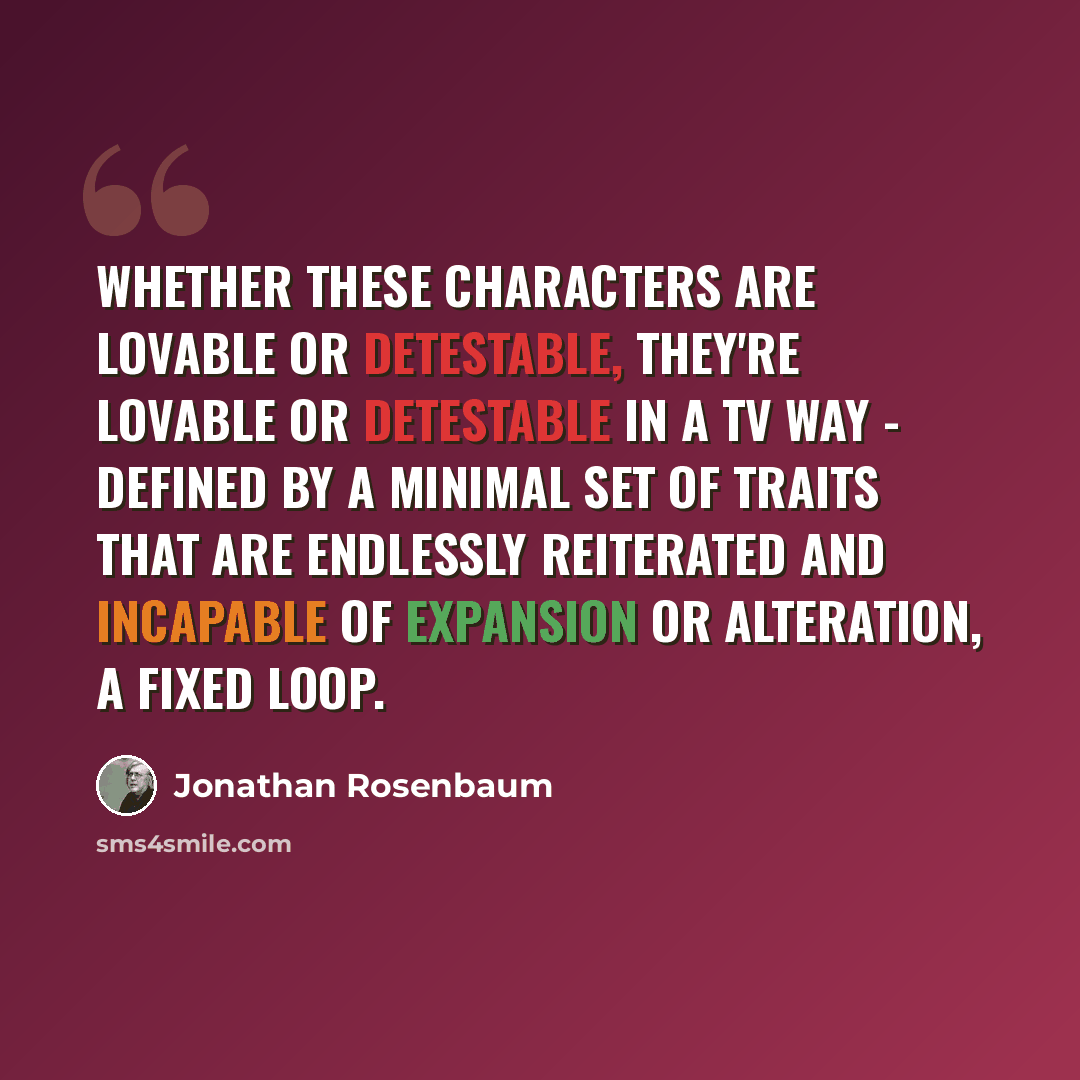 “Whether these characters are lovable or detestable, they're lovable or detestable in a TV way - defined by a minimal set of traits that are endlessly reiterated and incapable of expansion or alteration, a fixed loop.” quote by Jonathan Rosenbaum