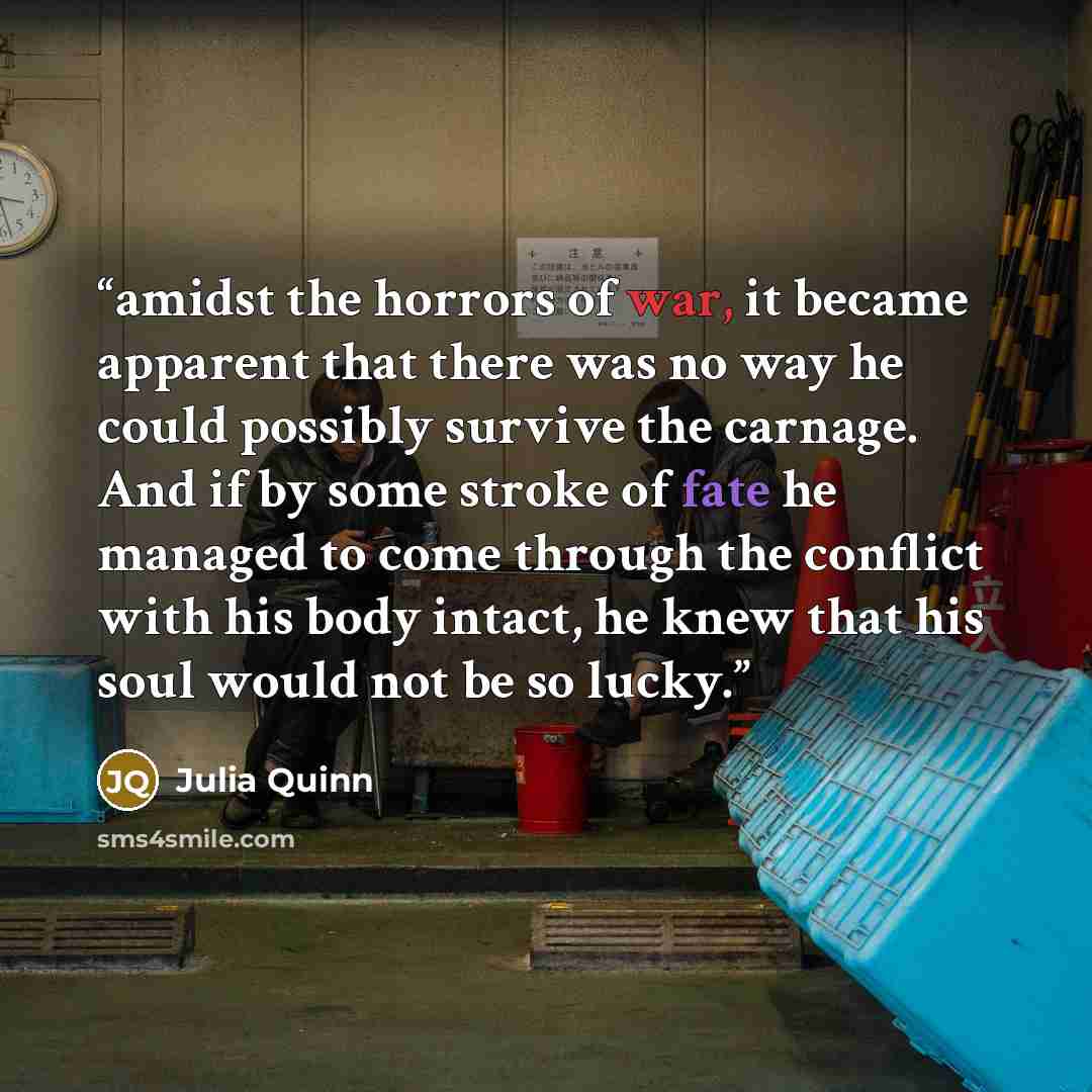 “amidst the horrors of war, it became apparent that there was no way he could possibly survive the carnage. And if by some stroke of fate he managed to come through the conflict with his body intact, he knew that his soul would not be so lucky.” quote by Julia Quinn