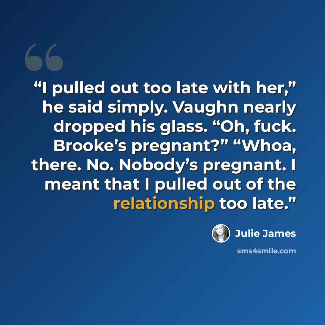 “I pulled out too late with her,” he said simply. Vaughn nearly dropped his glass. “Oh, fuck. Brooke’s pregnant?” “Whoa, there. No. Nobody’s pregnant. I meant that I pulled out of the relationship too late.” quote by Julie James