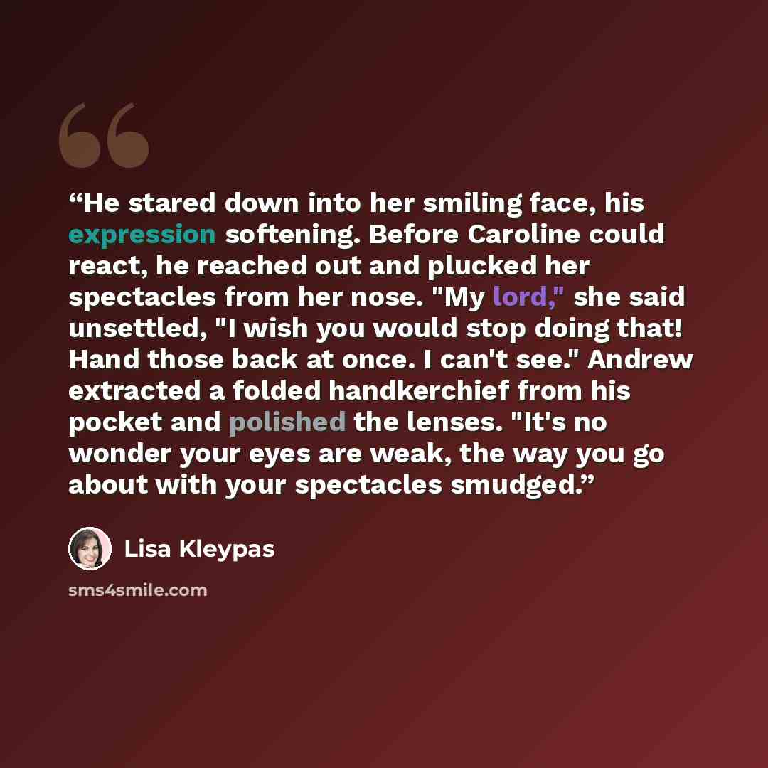 “He stared down into her smiling face, his expression softening. Before Caroline could react, he reached out and plucked her spectacles from her nose. "My lord," she said unsettled, "I wish you would stop doing that! Hand those back at once. I can't see." Andrew extracted a folded handkerchief from…” quote by Lisa Kleypas