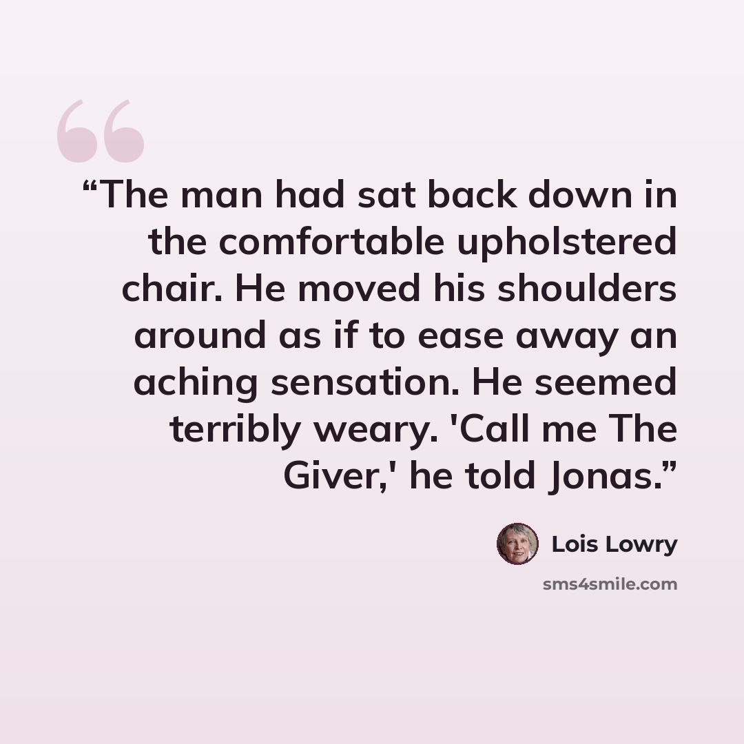 “The man had sat back down in the comfortable upholstered chair. He moved his shoulders around as if to ease away an aching sensation. He seemed terribly weary. 'Call me The Giver,' he told Jonas.” quote by Lois Lowry