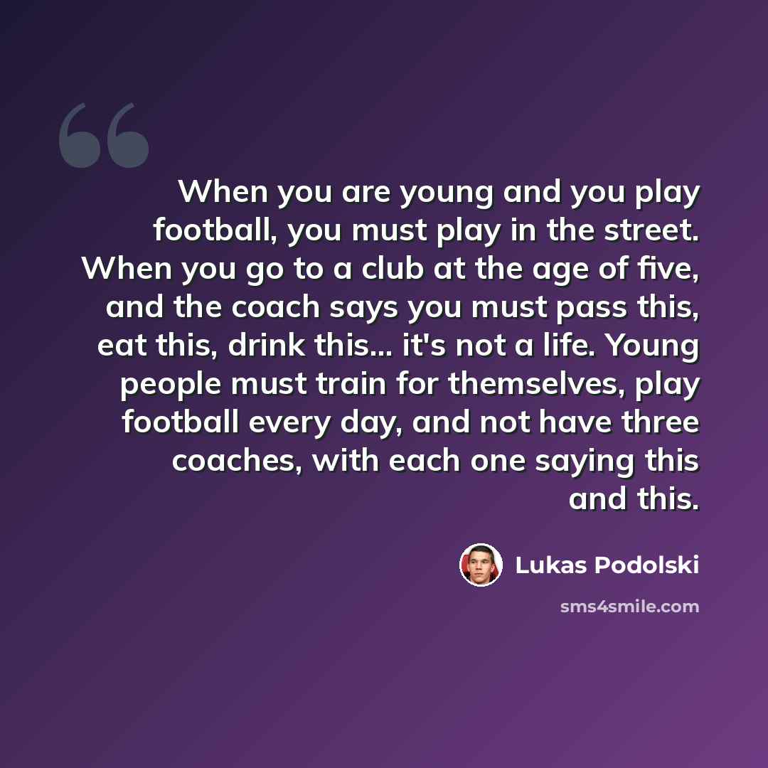 “When you are young and you play football, you must play in the street. When you go to a club at the age of five, and the coach says you must pass this, eat this, drink this... it's not a life. Young people must train for themselves, play football every day, and not have three coaches, with each…” quote by Lukas Podolski