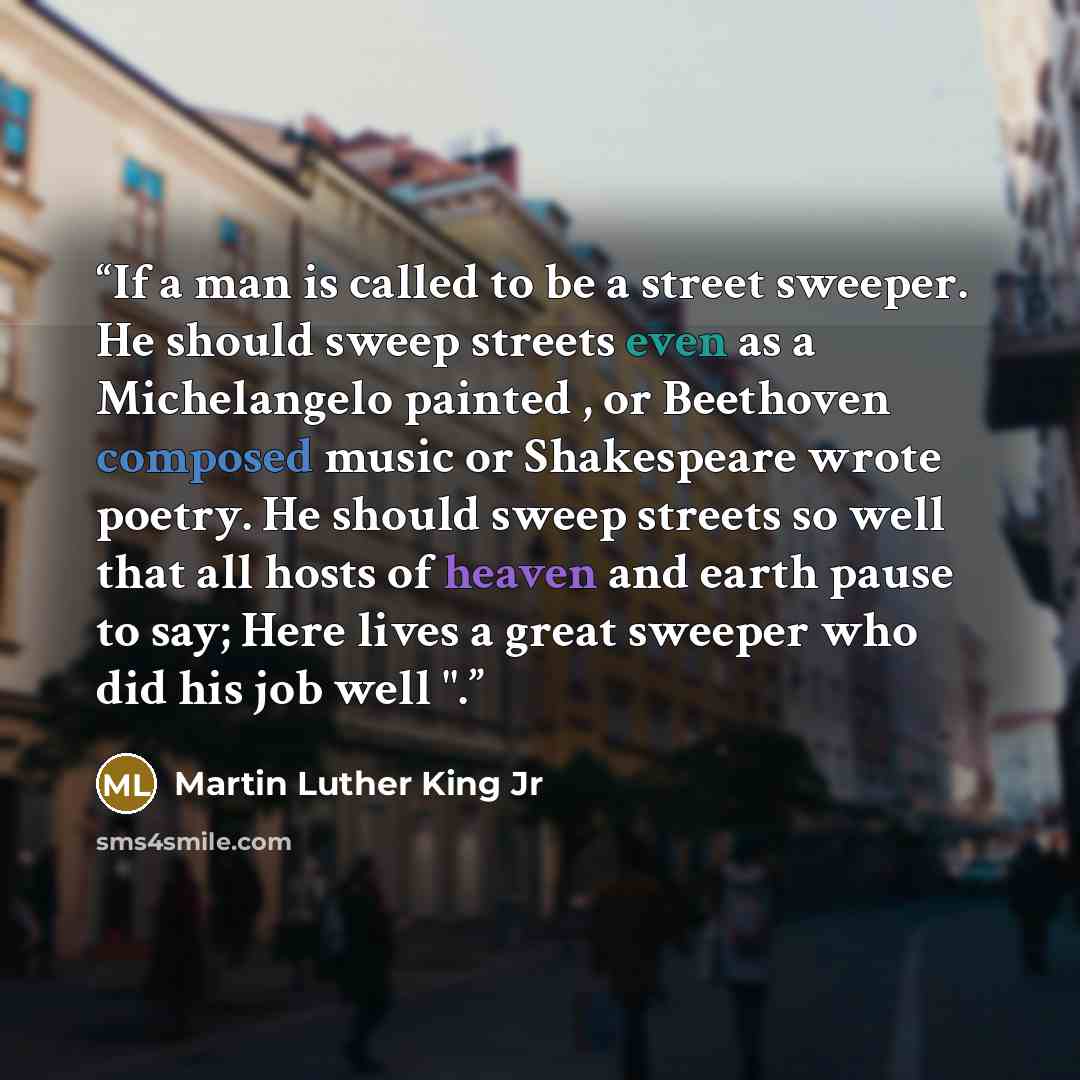 “If a man is called to be a street sweeper. He should sweep streets even as a Michelangelo painted , or Beethoven composed music or Shakespeare wrote poetry. He should sweep streets so well that all hosts of heaven and earth pause to say; Here lives a great sweeper who did his job well ".” quote by Martin Luther King Jr