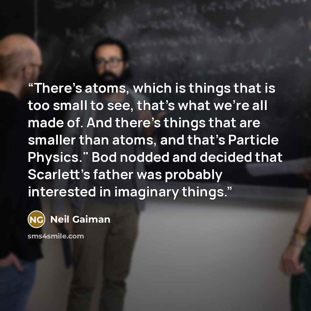 “There's atoms, which is things that is too small to see, that's what we're all made of. And there's things that are smaller than atoms, and that's Particle Physics." Bod nodded and decided that Scarlett's father was probably interested in imaginary things.” quote by Neil Gaiman