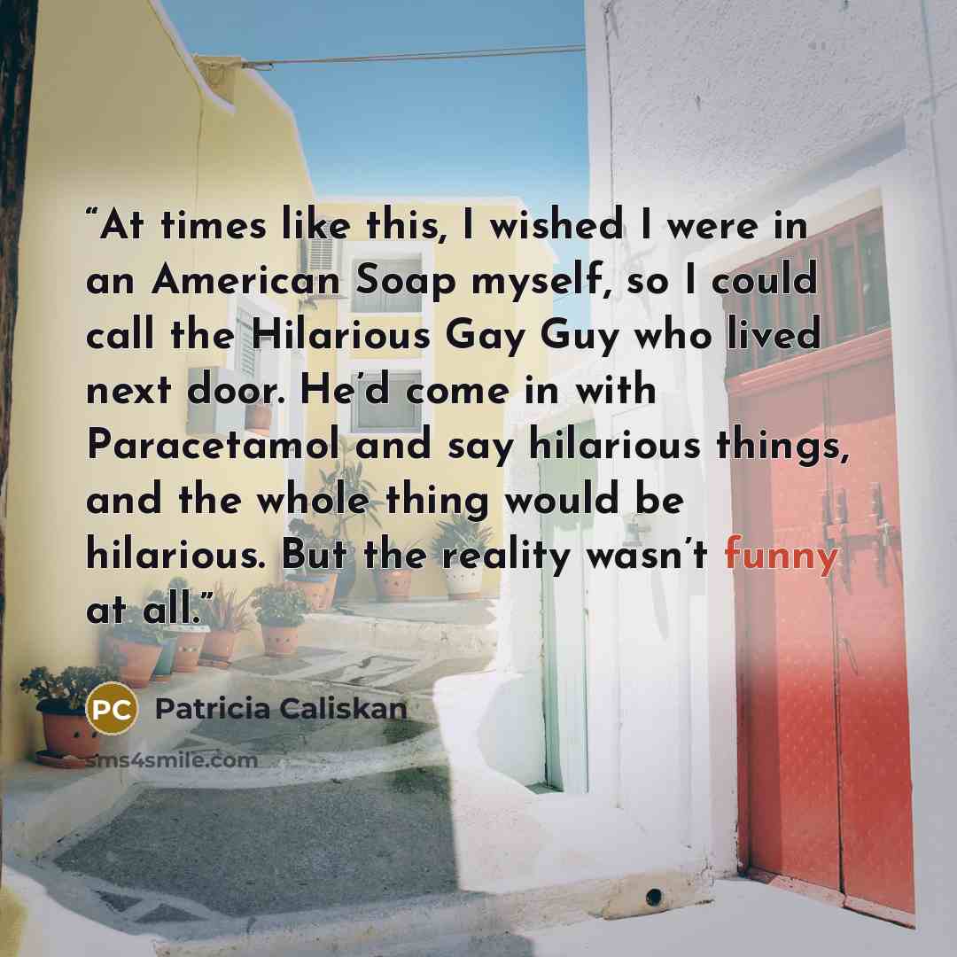 “At times like this, I wished I were in an American Soap myself, so I could call the Hilarious Gay Guy who lived next door. He’d come in with Paracetamol and say hilarious things, and the whole thing would be hilarious. But the reality wasn’t funny at all.” quote by Patricia Caliskan
