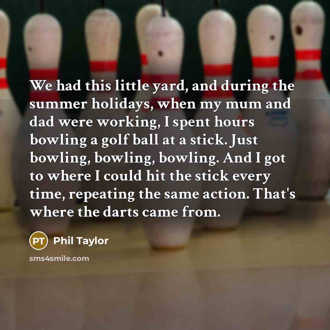 “We had this little yard, and during the summer holidays, when my mum and dad were working, I spent hours bowling a golf ball at a stick. Just bowling, bowling, bowling. And I got to where I could hit the stick every time, repeating the same action. That's where the darts came from.” quote by Phil Taylor