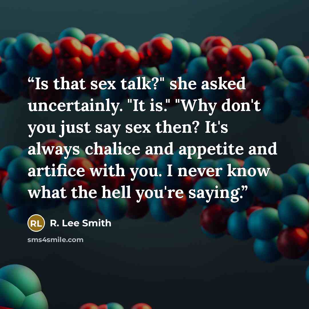 “Is that sex talk?" she asked uncertainly. "It is." "Why don't you just say sex then? It's always chalice and appetite and artifice with you. I never know what the hell you're saying.” quote by R. Lee Smith