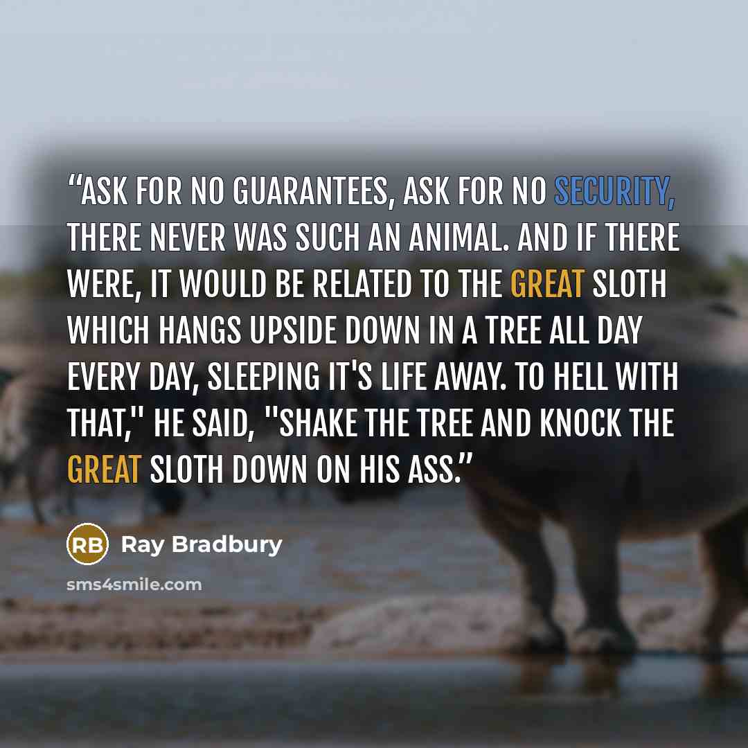 “Ask for no guarantees, ask for no security, there never was such an animal. And if there were, it would be related to the great sloth which hangs upside down in a tree all day every day, sleeping it's life away. To hell with that," he said, "shake the tree and knock the great sloth down on his ass.” quote by Ray Bradbury