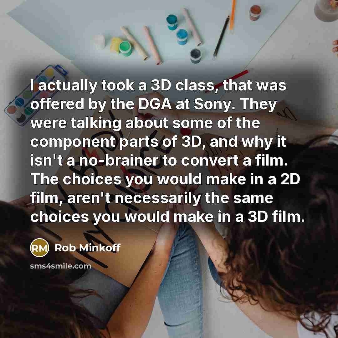 “I actually took a 3D class, that was offered by the DGA at Sony. They were talking about some of the component parts of 3D, and why it isn't a no-brainer to convert a film. The choices you would make in a 2D film, aren't necessarily the same choices you would make in a 3D film.” quote by Rob Minkoff