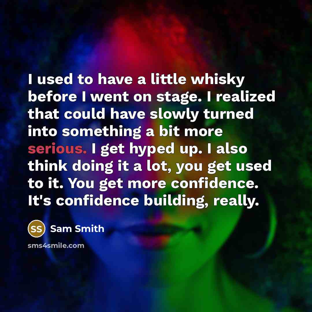 “I used to have a little whisky before I went on stage. I realized that could have slowly turned into something a bit more serious. I get hyped up. I also think doing it a lot, you get used to it. You get more confidence. It's confidence building, really.” quote by Sam Smith