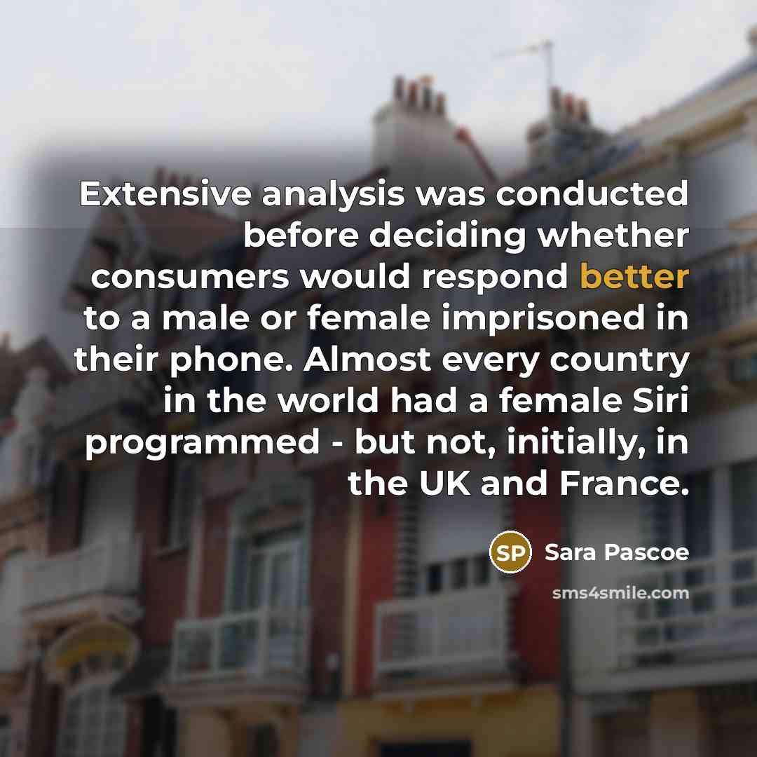 “Extensive analysis was conducted before deciding whether consumers would respond better to a male or female imprisoned in their phone. Almost every country in the world had a female Siri programmed - but not, initially, in the UK and France.” quote by Sara Pascoe