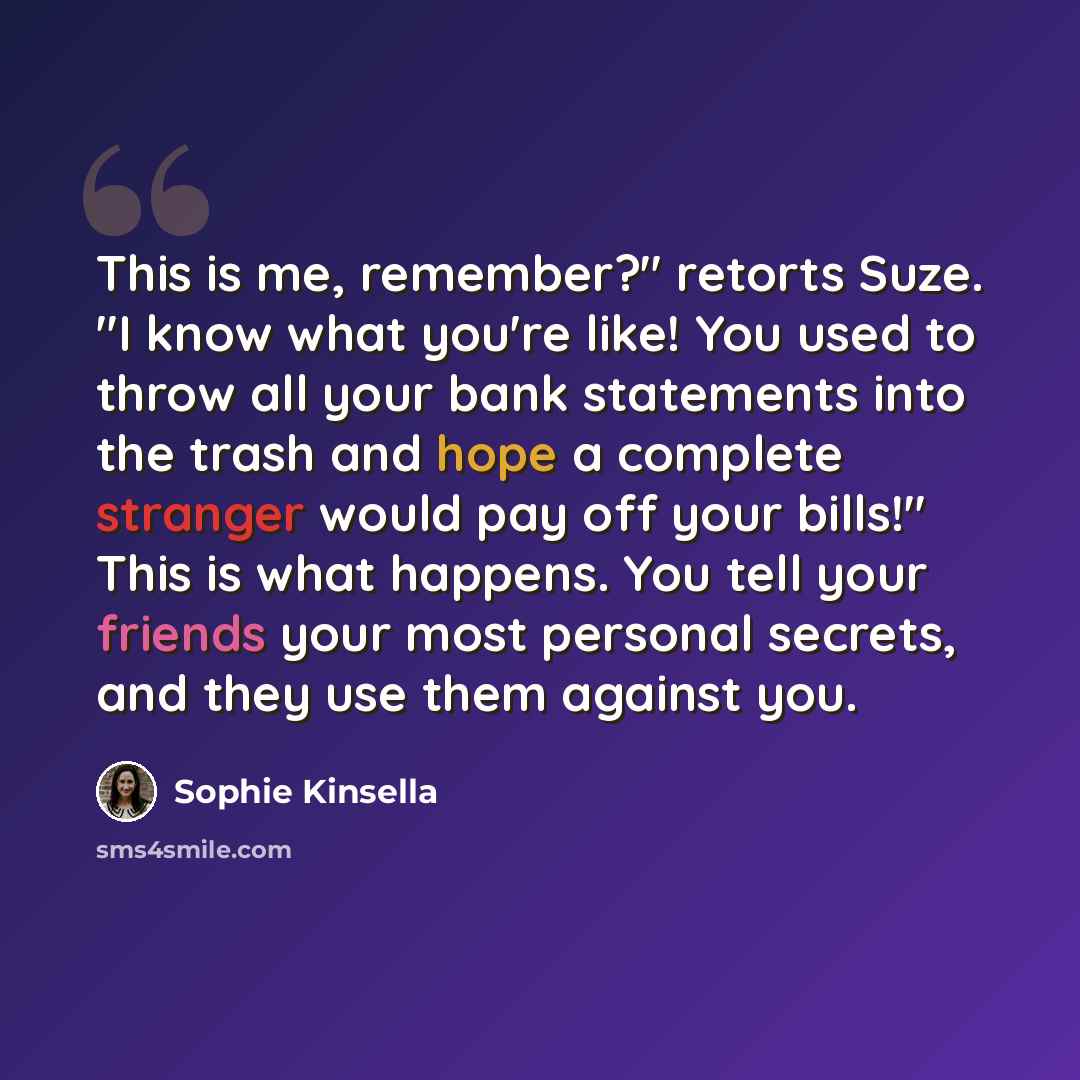 “This is me, remember?" retorts Suze. "I know what you're like! You used to throw all your bank statements into the trash and hope a complete stranger would pay off your bills!" This is what happens. You tell your friends your most personal secrets, and they use them against you.” quote by Sophie Kinsella