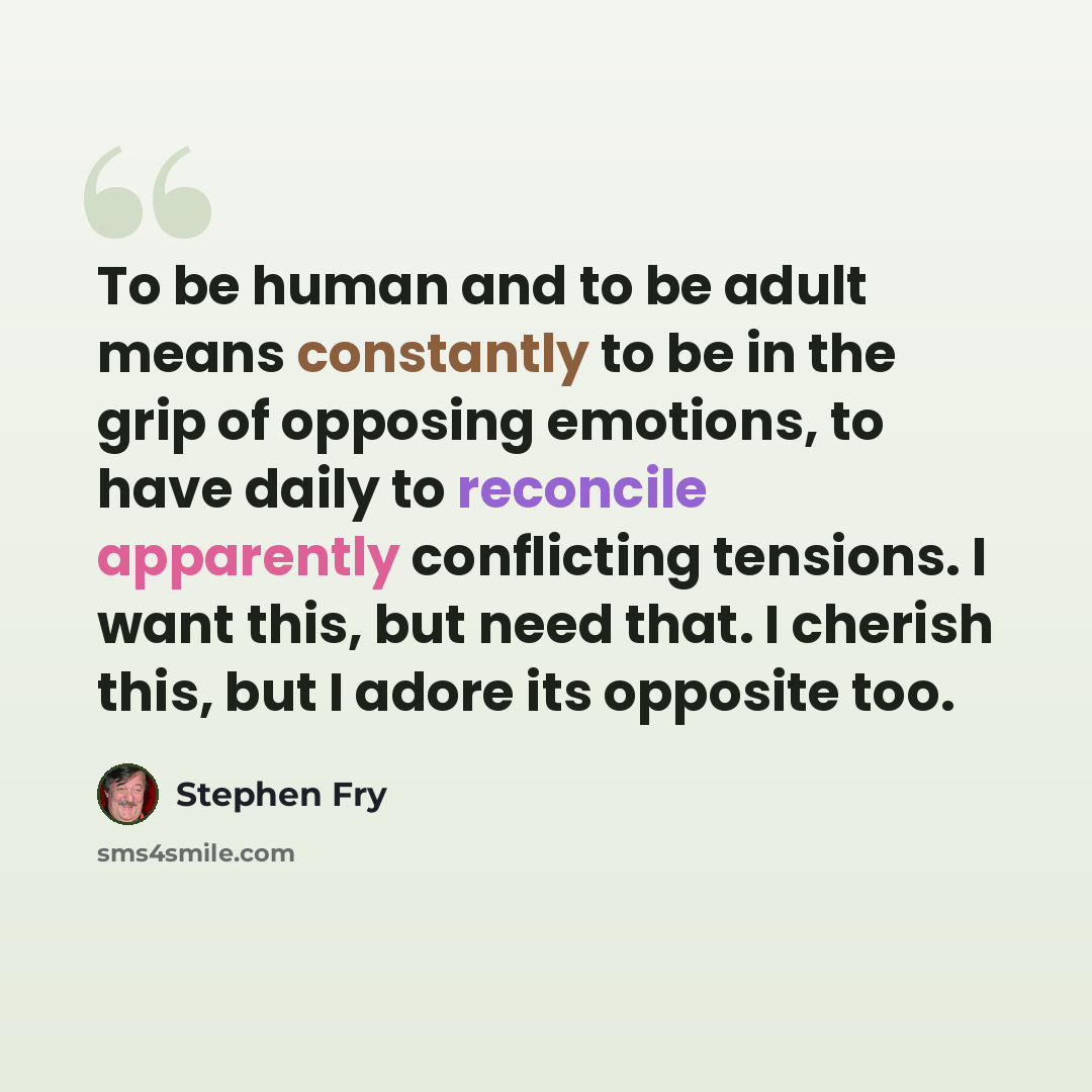 “To be human and to be adult means constantly to be in the grip of opposing emotions, to have daily to reconcile apparently conflicting tensions. I want this, but need that. I cherish this, but I adore its opposite too.” quote by Stephen Fry