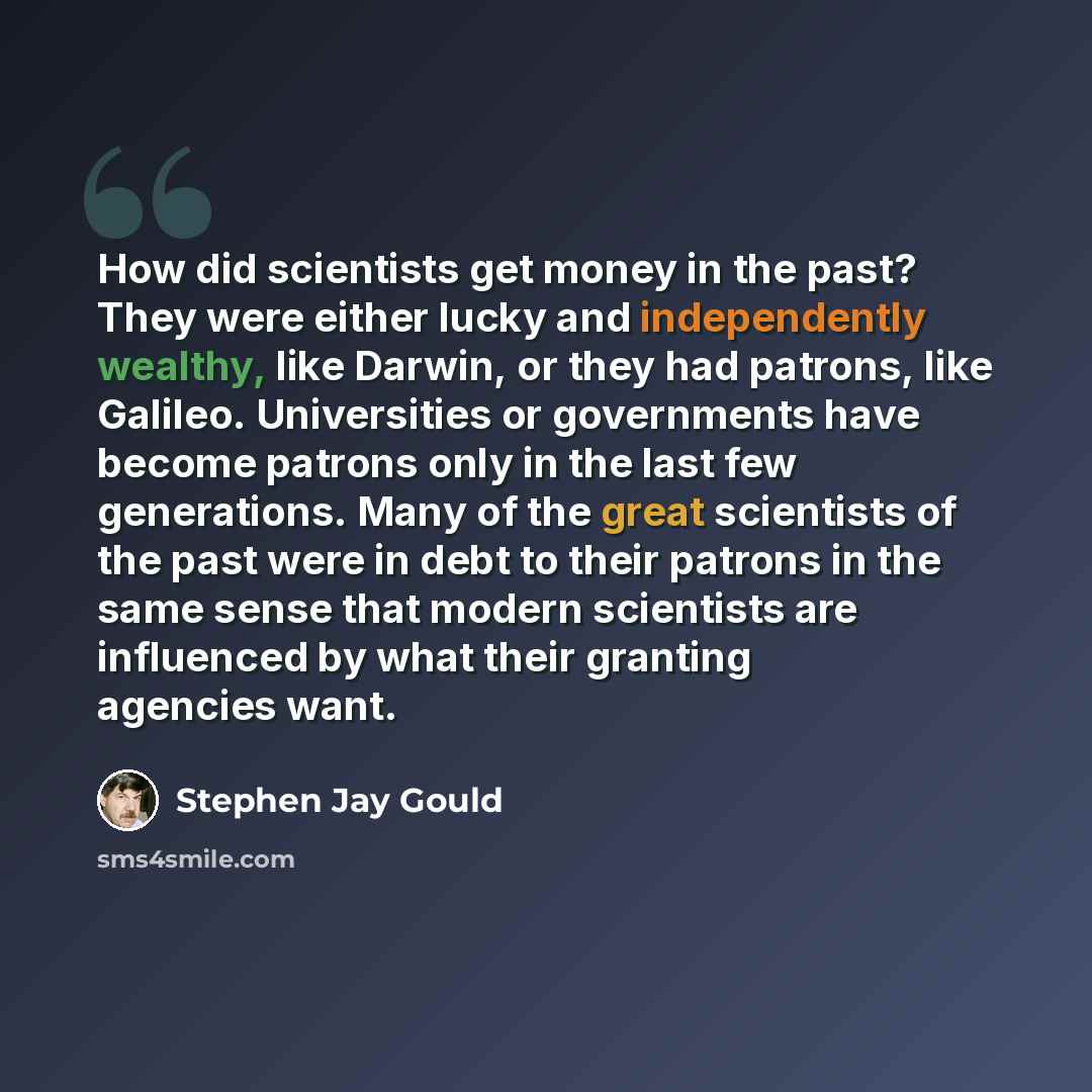 “How did scientists get money in the past? They were either lucky and independently wealthy, like Darwin, or they had patrons, like Galileo. Universities or governments have become patrons only in the last few generations. Many of the great scientists of the past were in debt to their patrons in…” quote by Stephen Jay Gould