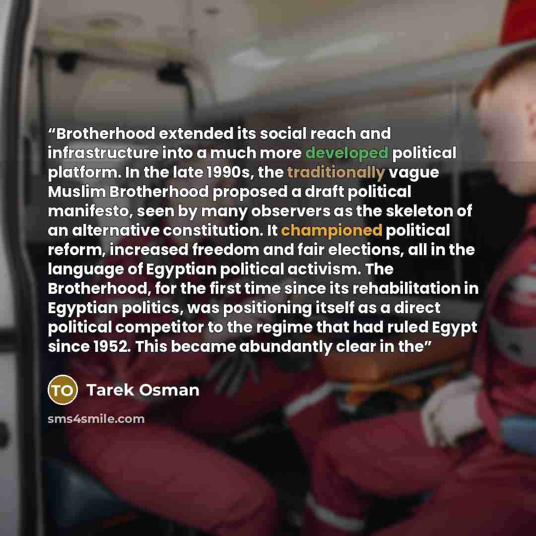 “Brotherhood extended its social reach and infrastructure into a much more developed political platform. In the late 1990s, the traditionally vague Muslim Brotherhood proposed a draft political manifesto, seen by many observers as the skeleton of an alternative constitution. It championed political…” quote by Tarek Osman