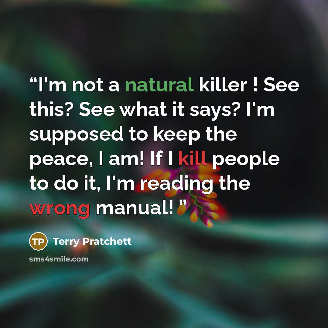 “I'm not a natural killer ! See this? See what it says? I'm supposed to keep the peace, I am! If I kill people to do it, I'm reading the wrong manual!” quote by Terry Pratchett